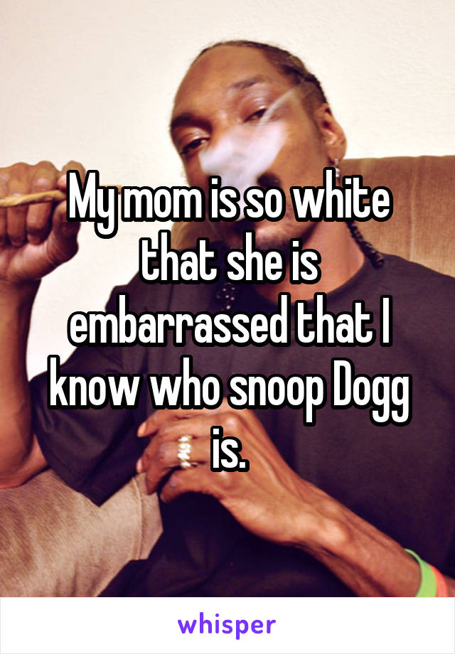 My mom is so white that she is embarrassed that I know who snoop Dogg is.