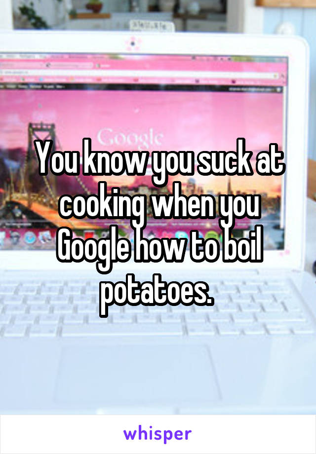You know you suck at cooking when you Google how to boil potatoes. 