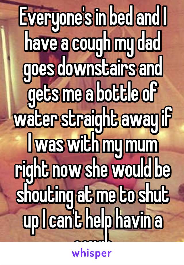 Everyone's in bed and I have a cough my dad goes downstairs and gets me a bottle of water straight away if I was with my mum right now she would be shouting at me to shut up I can't help havin a cough