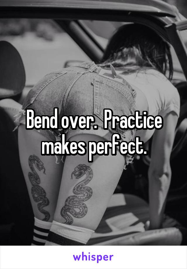 Bend over.  Practice makes perfect.