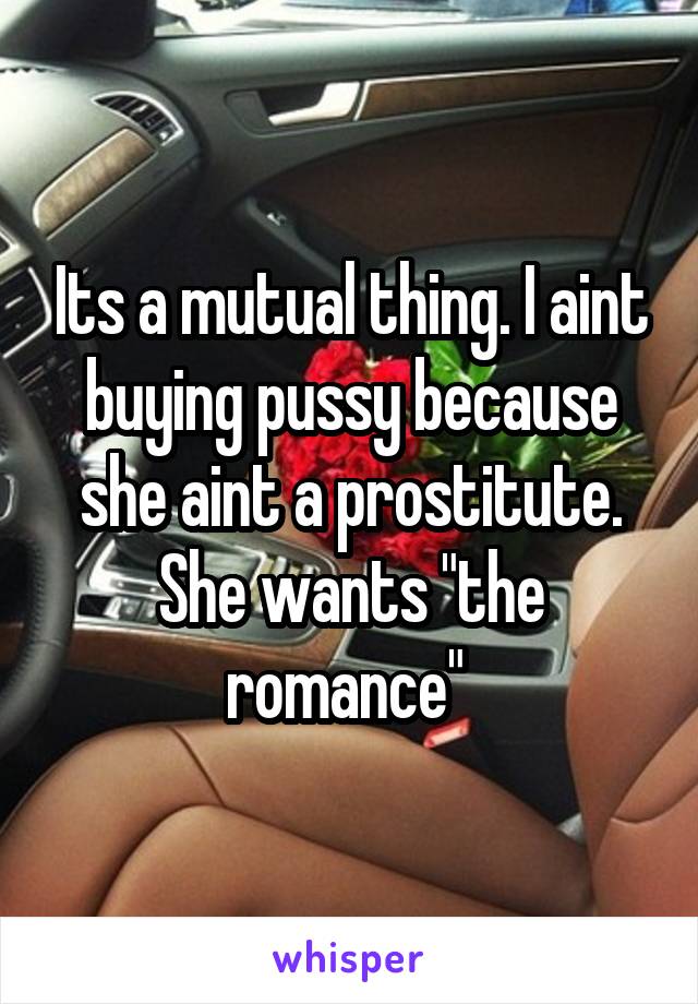 Its a mutual thing. I aint buying pussy because she aint a prostitute. She wants "the romance" 