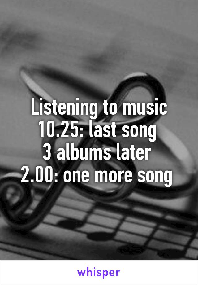 Listening to music
10.25: last song 
3 albums later 
2.00: one more song 