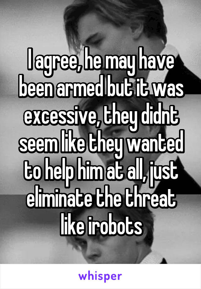 I agree, he may have been armed but it was excessive, they didnt seem like they wanted to help him at all, just eliminate the threat like irobots