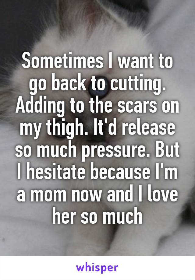 Sometimes I want to go back to cutting. Adding to the scars on my thigh. It'd release so much pressure. But I hesitate because I'm a mom now and I love her so much