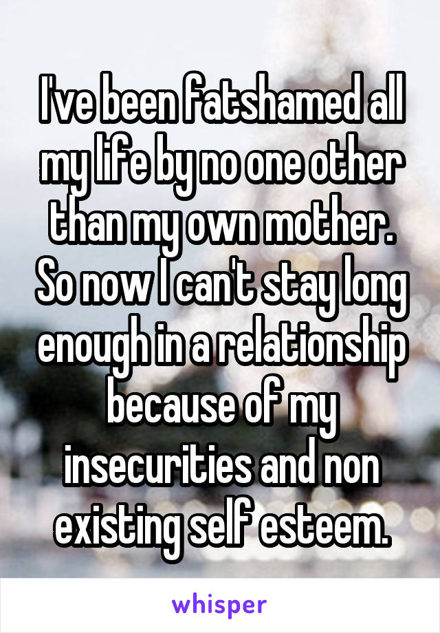 I've been fatshamed all my life by no one other than my own mother. So now I can't stay long enough in a relationship because of my insecurities and non existing self esteem.