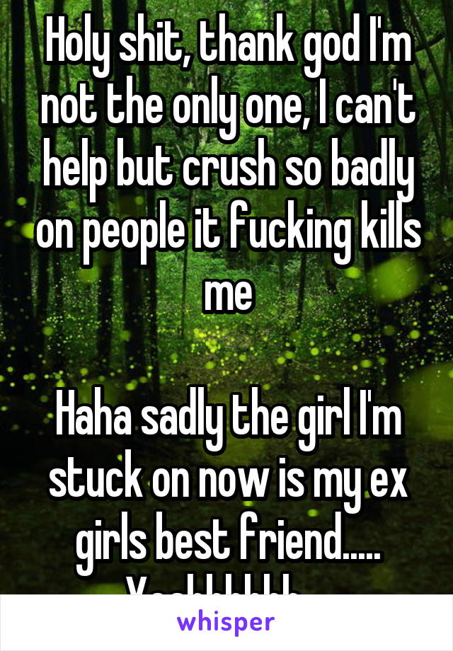 Holy shit, thank god I'm not the only one, I can't help but crush so badly on people it fucking kills me

Haha sadly the girl I'm stuck on now is my ex girls best friend..... Yeahhhhhh....