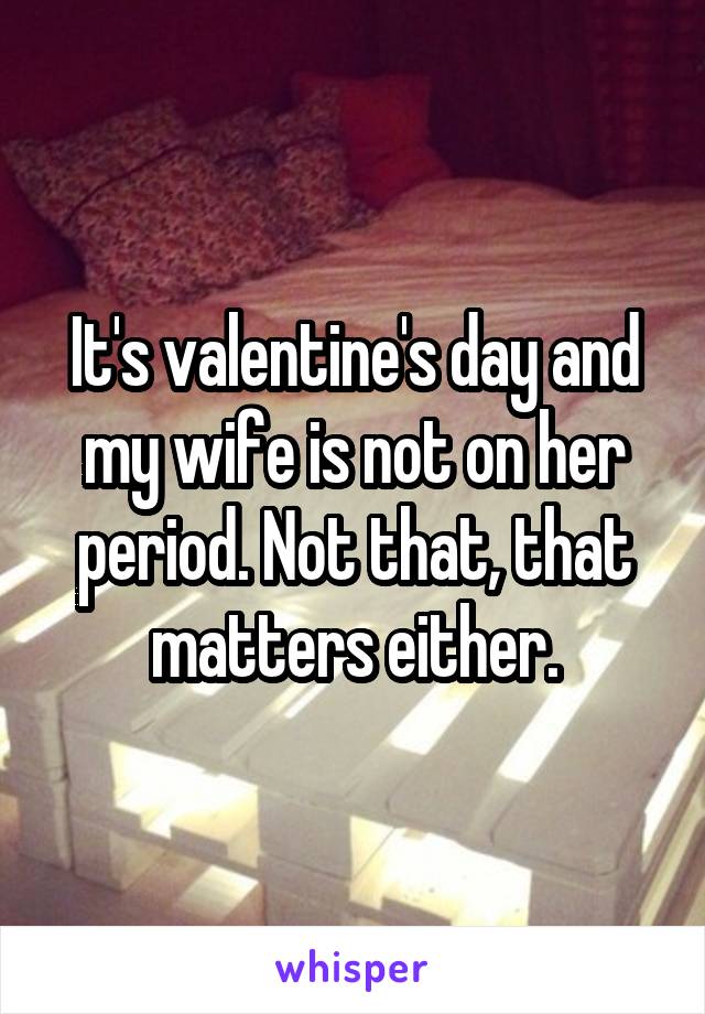 It's valentine's day and my wife is not on her period. Not that, that matters either.