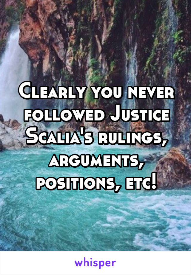 Clearly you never followed Justice Scalia's rulings, arguments, positions, etc!