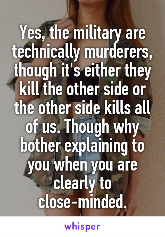 Yes, the military are technically murderers, though it's either they kill the other side or the other side kills all of us. Though why bother explaining to you when you are clearly to close-minded.