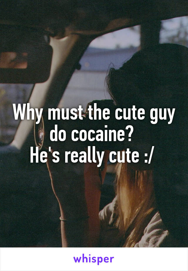 Why must the cute guy do cocaine? 
He's really cute :/ 