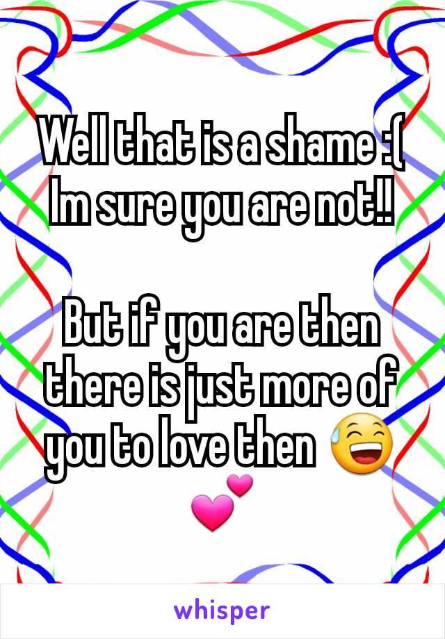 Well that is a shame :(
Im sure you are not!!

But if you are then there is just more of you to love then 😅
💕