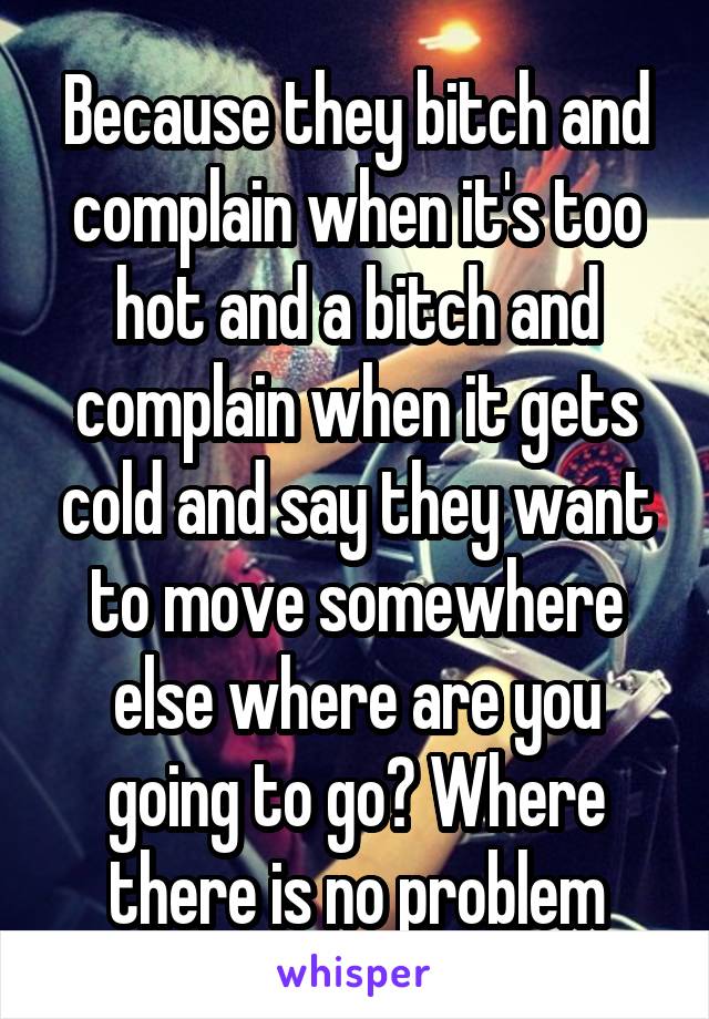 Because they bitch and complain when it's too hot and a bitch and complain when it gets cold and say they want to move somewhere else where are you going to go? Where there is no problem