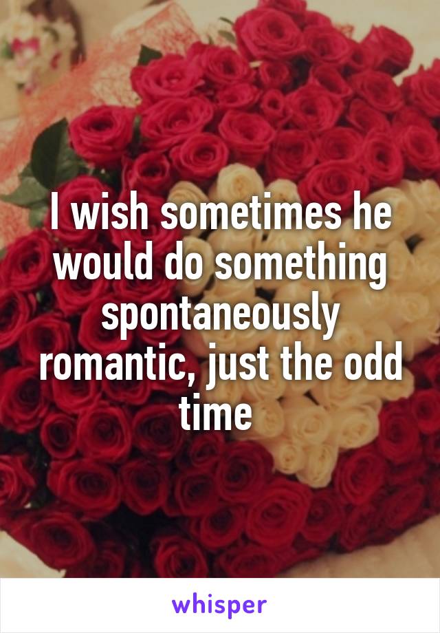 I wish sometimes he would do something spontaneously romantic, just the odd time 