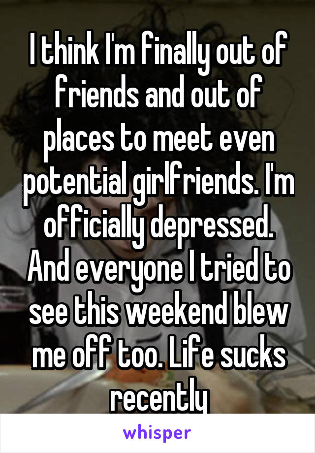 I think I'm finally out of friends and out of places to meet even potential girlfriends. I'm officially depressed. And everyone I tried to see this weekend blew me off too. Life sucks recently