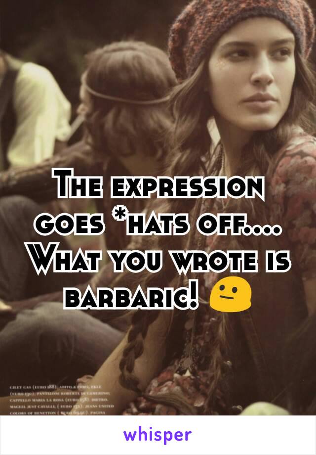 The expression goes *hats off....
What you wrote is barbaric! 😐