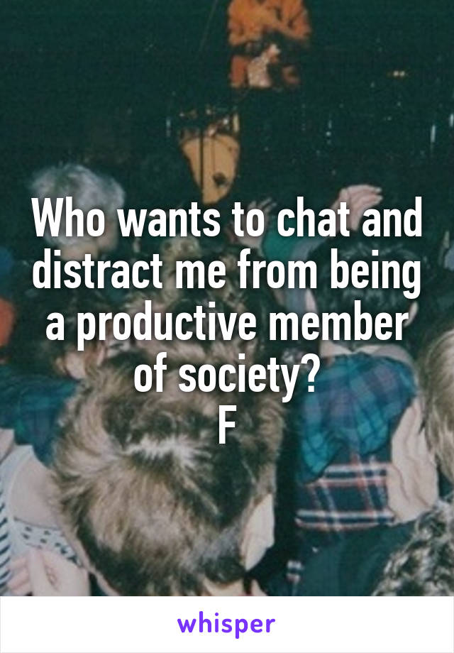 Who wants to chat and distract me from being a productive member of society?
F
