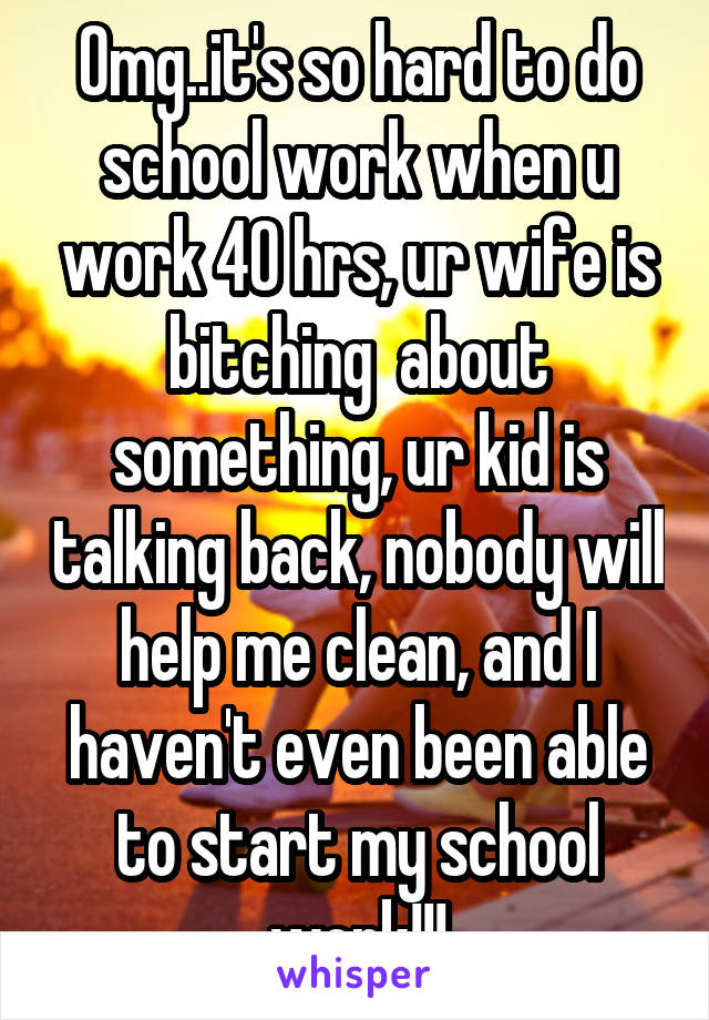 Omg..it's so hard to do school work when u work 40 hrs, ur wife is bitching  about something, ur kid is talking back, nobody will help me clean, and I haven't even been able to start my school work!!!