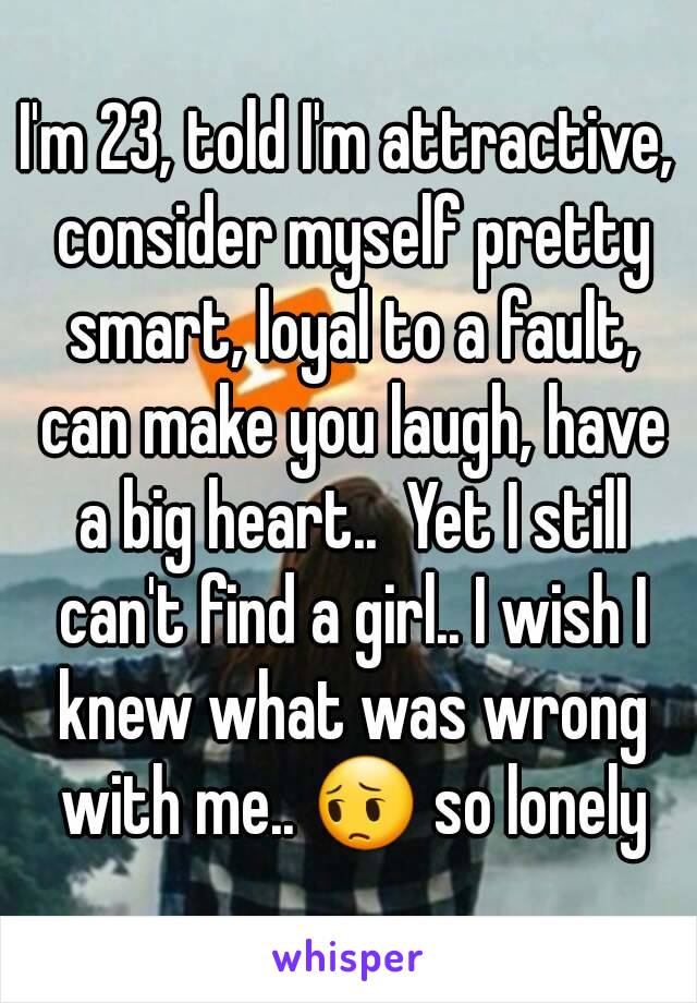 I'm 23, told I'm attractive, consider myself pretty smart, loyal to a fault, can make you laugh, have a big heart..  Yet I still can't find a girl.. I wish I knew what was wrong with me.. 😔 so lonely