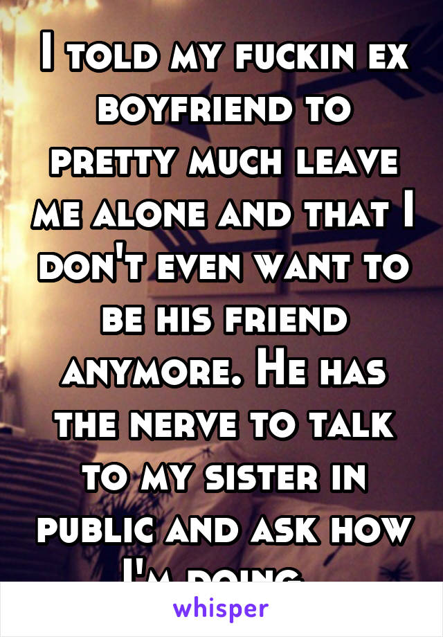 I told my fuckin ex boyfriend to pretty much leave me alone and that I don't even want to be his friend anymore. He has the nerve to talk to my sister in public and ask how I'm doing. 