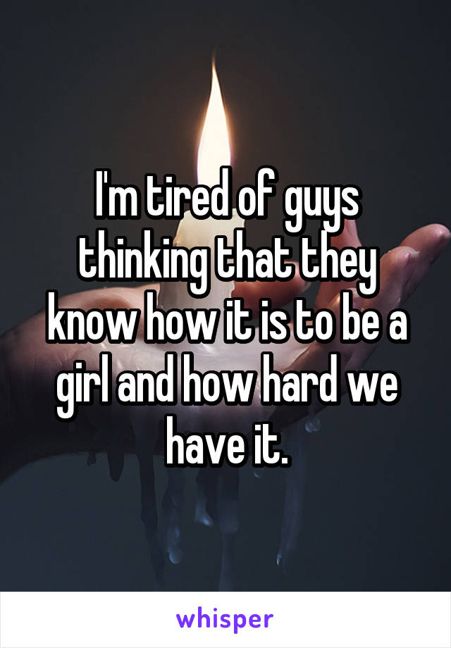 I'm tired of guys thinking that they know how it is to be a girl and how hard we have it.