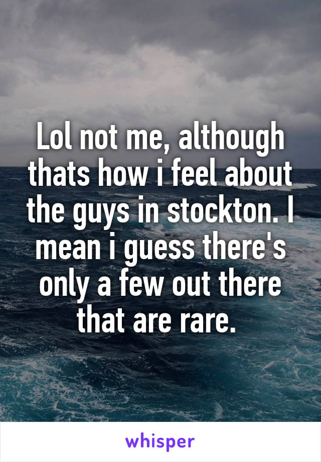 Lol not me, although thats how i feel about the guys in stockton. I mean i guess there's only a few out there that are rare. 