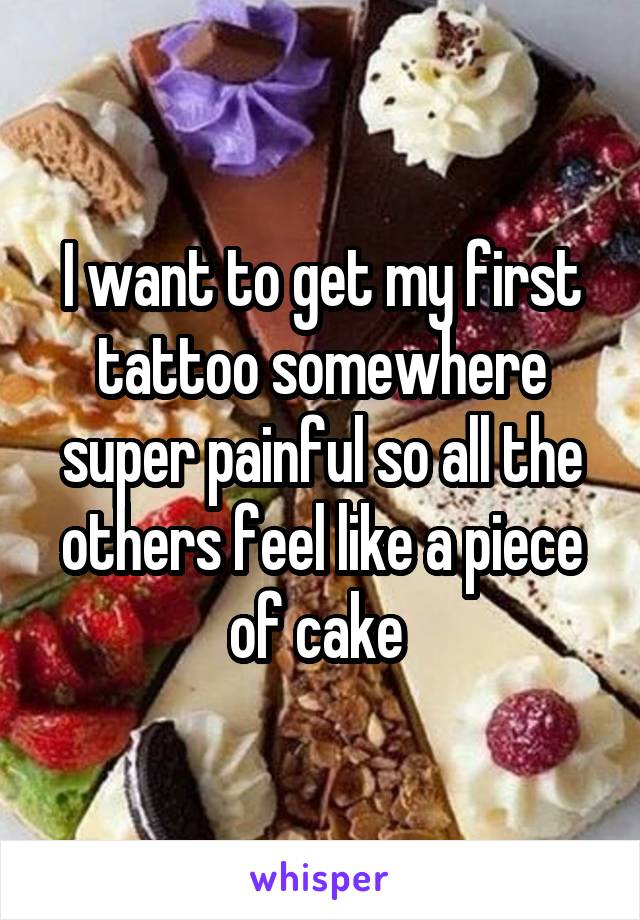 I want to get my first tattoo somewhere super painful so all the others feel like a piece of cake 