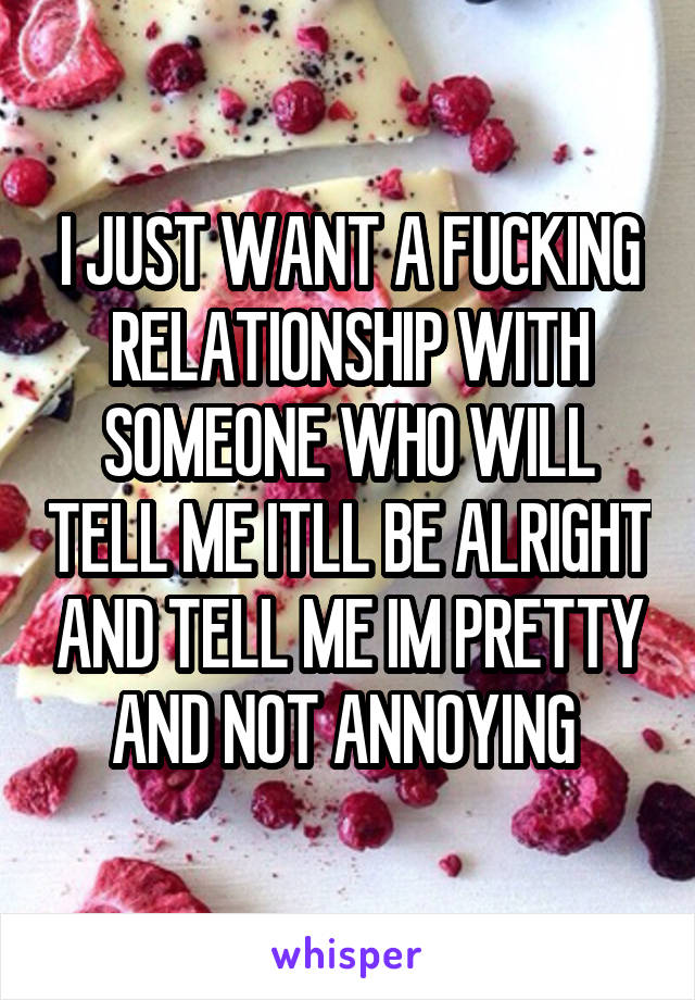 I JUST WANT A FUCKING RELATIONSHIP WITH SOMEONE WHO WILL TELL ME ITLL BE ALRIGHT AND TELL ME IM PRETTY AND NOT ANNOYING 