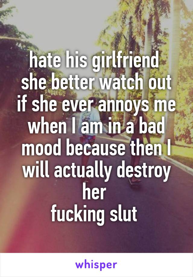 hate his girlfriend 
she better watch out if she ever annoys me when I am in a bad mood because then I will actually destroy her 
fucking slut 