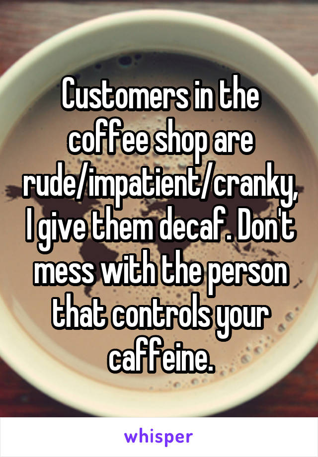 Customers in the coffee shop are rude/impatient/cranky, I give them decaf. Don't mess with the person that controls your caffeine.