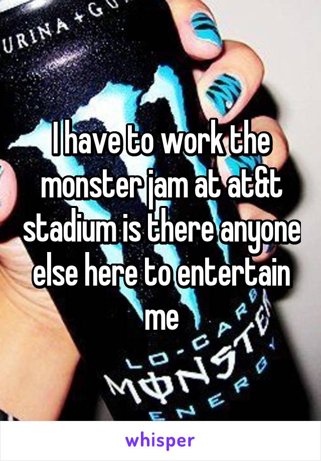 I have to work the monster jam at at&t stadium is there anyone else here to entertain me