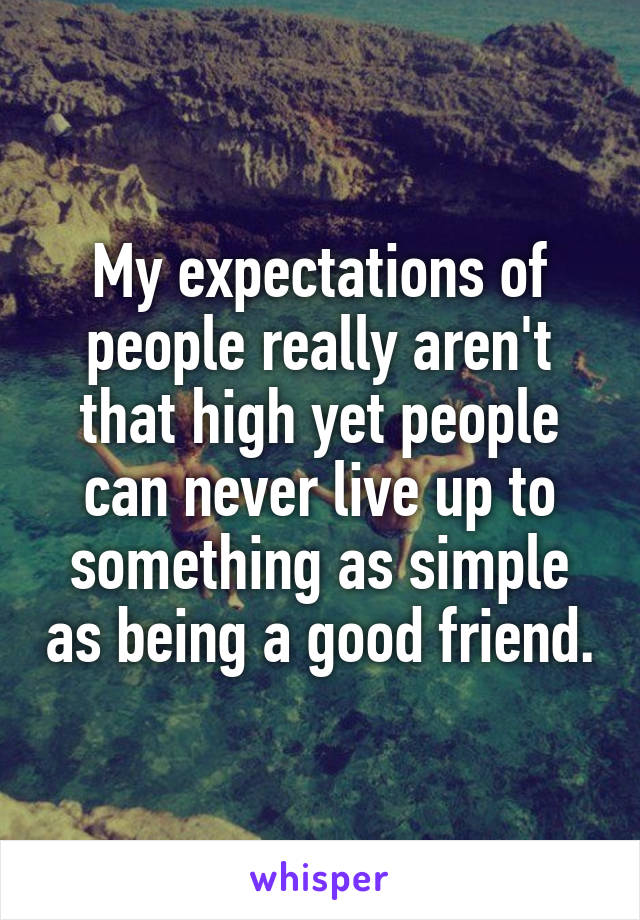 My expectations of people really aren't that high yet people can never live up to something as simple as being a good friend.