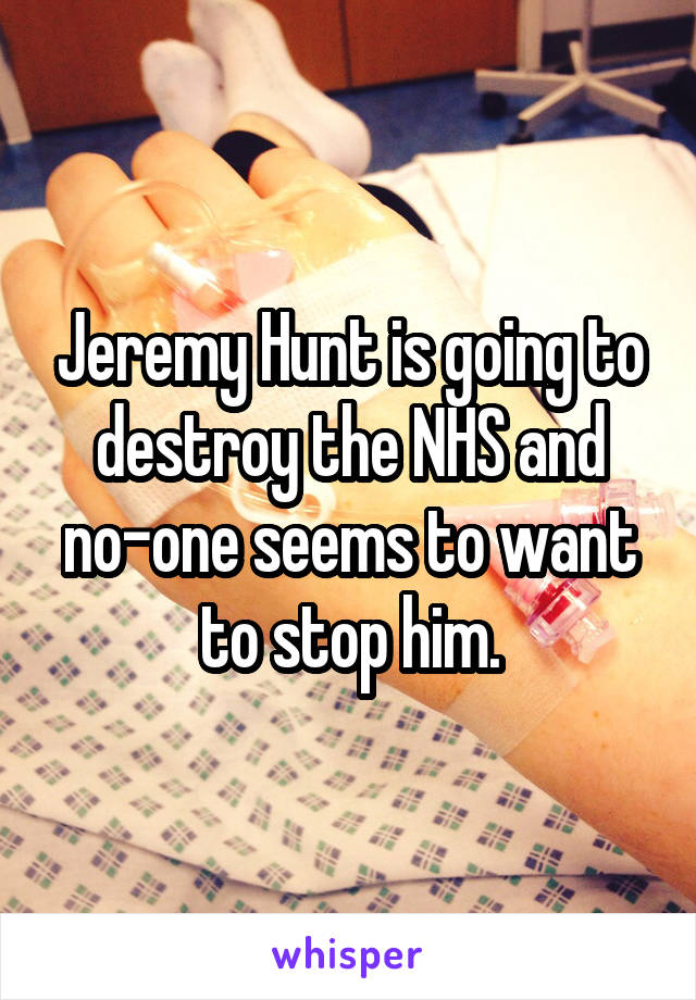 Jeremy Hunt is going to destroy the NHS and no-one seems to want to stop him.