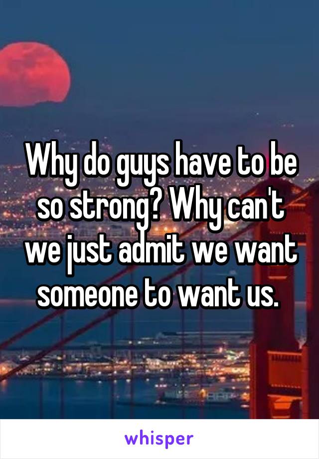 Why do guys have to be so strong? Why can't we just admit we want someone to want us. 