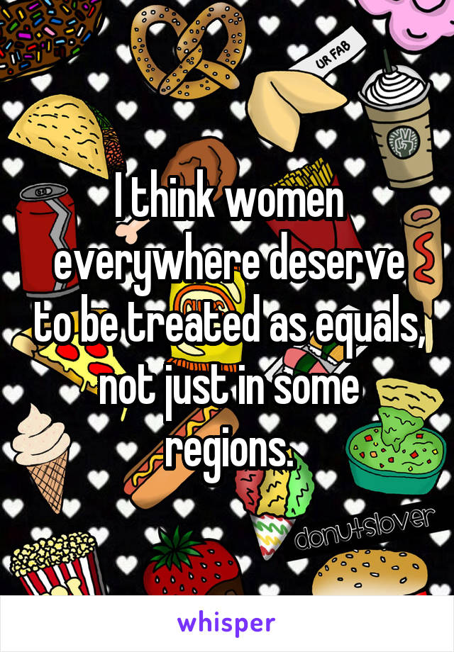 I think women everywhere deserve to be treated as equals, not just in some regions.