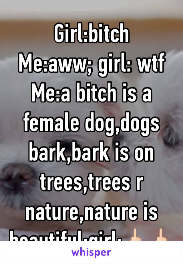 Girl:bitch
Me:aww; girl: wtf
Me:a bitch is a female dog,dogs bark,bark is on trees,trees r nature,nature is beautiful;girl:🖕🏻🖕🏻