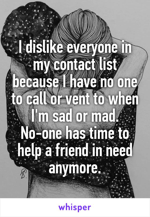I dislike everyone in my contact list because I have no one to call or vent to when I'm sad or mad. No-one has time to help a friend in need anymore.