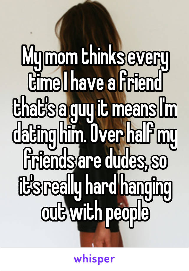My mom thinks every time I have a friend that's a guy it means I'm dating him. Over half my friends are dudes, so it's really hard hanging out with people