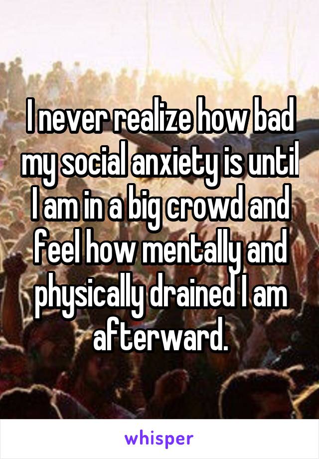 I never realize how bad my social anxiety is until I am in a big crowd and feel how mentally and physically drained I am afterward.