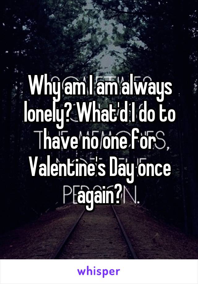 Why am I am always lonely? What'd I do to have no one for Valentine's Day once again?