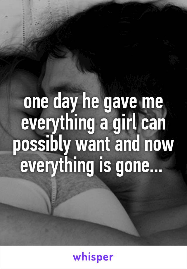one day he gave me everything a girl can possibly want and now everything is gone... 