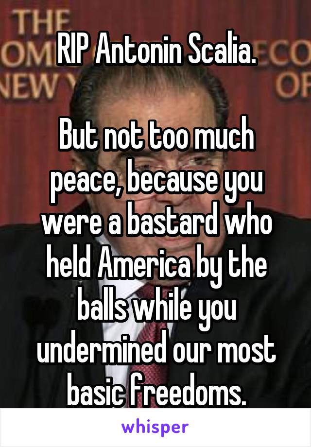 RIP Antonin Scalia.

But not too much peace, because you were a bastard who held America by the balls while you undermined our most basic freedoms.