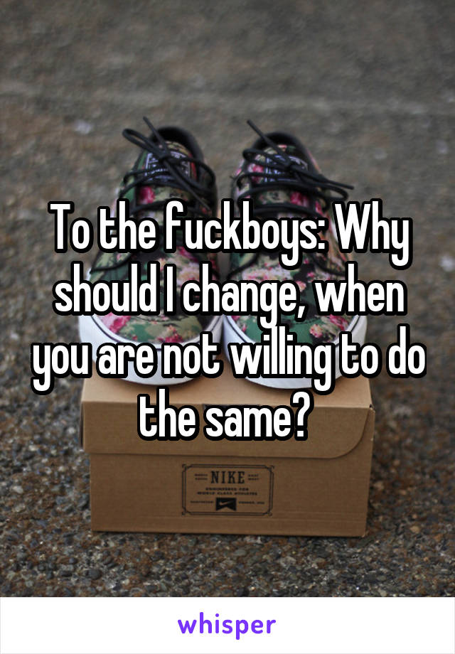 To the fuckboys: Why should I change, when you are not willing to do the same? 