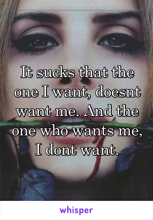 It sucks that the one I want, doesnt want me. And the one who wants me, I dont want.