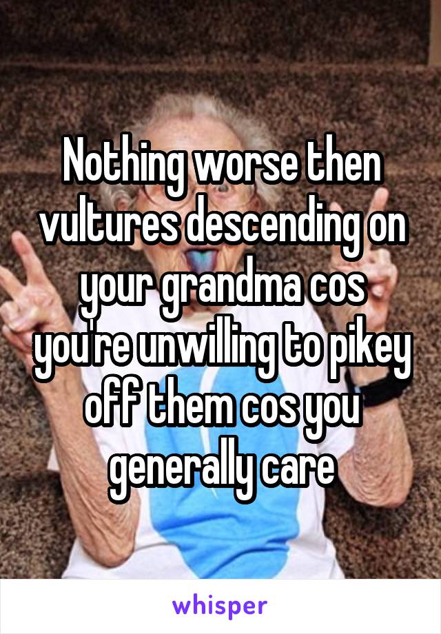 Nothing worse then vultures descending on your grandma cos you're unwilling to pikey off them cos you generally care