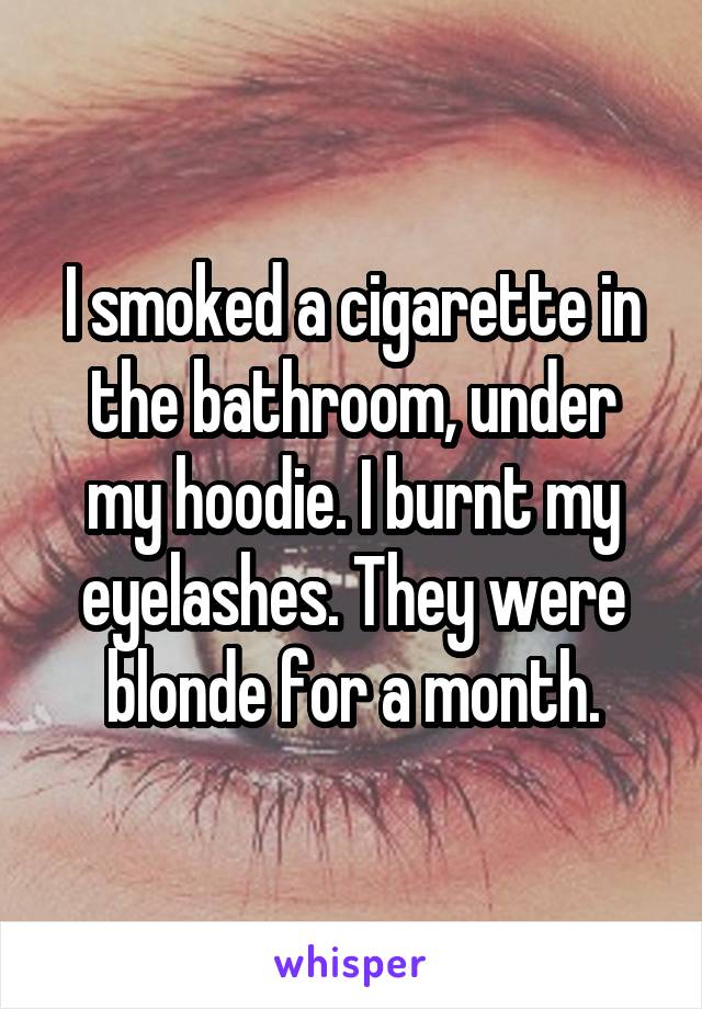 I smoked a cigarette in the bathroom, under my hoodie. I burnt my eyelashes. They were blonde for a month.