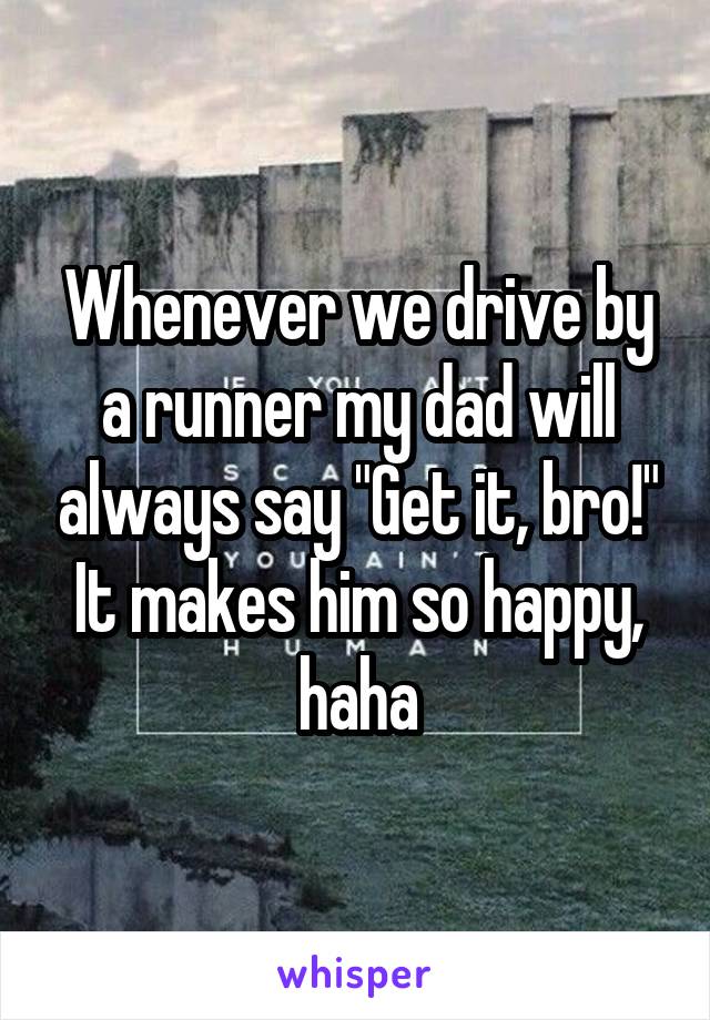 Whenever we drive by a runner my dad will always say "Get it, bro!" It makes him so happy, haha