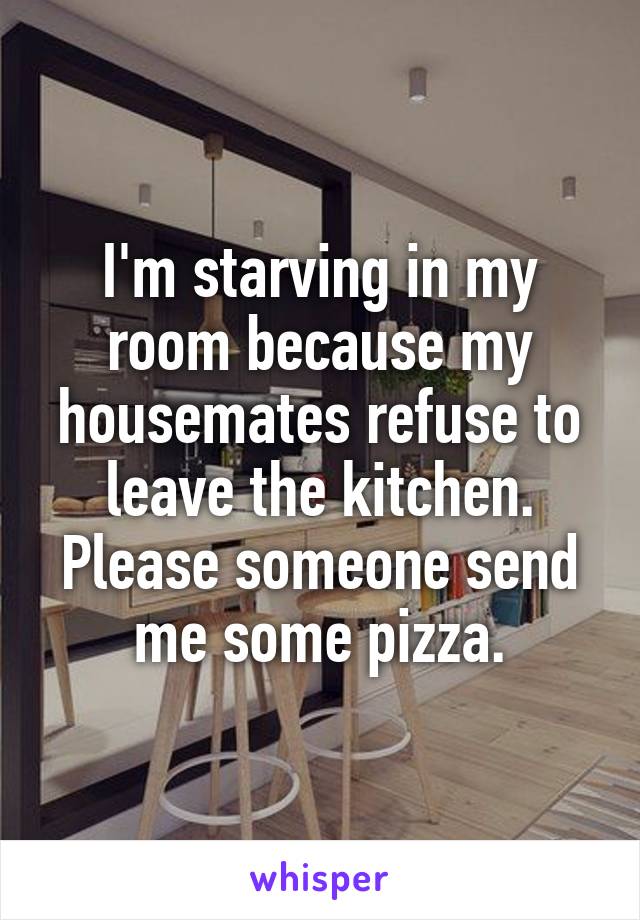 I'm starving in my room because my housemates refuse to leave the kitchen.
Please someone send me some pizza.