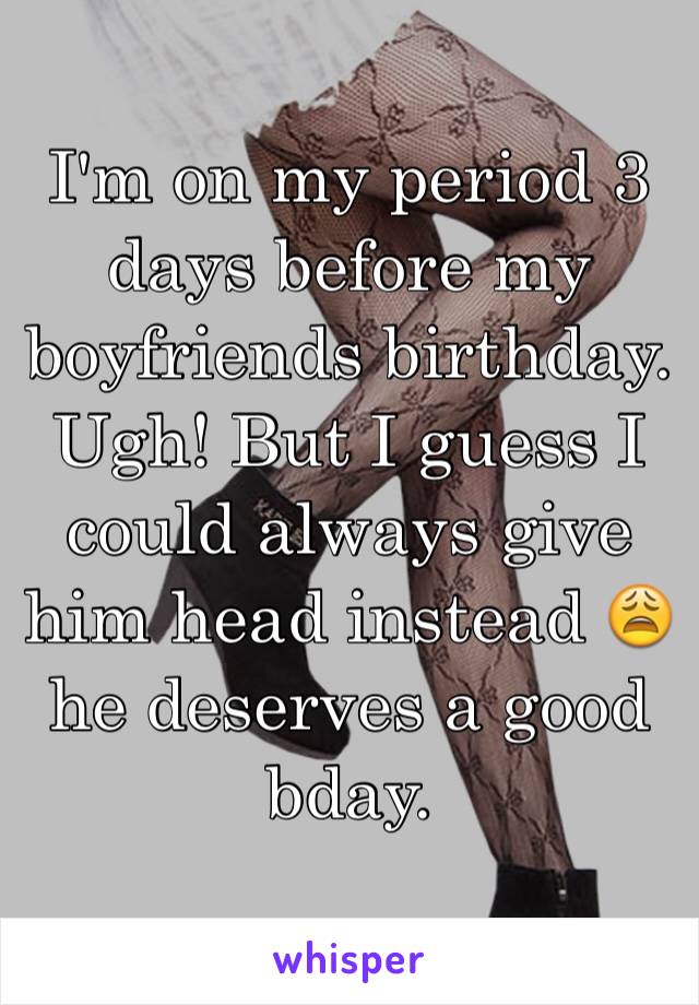I'm on my period 3 days before my boyfriends birthday. Ugh! But I guess I could always give him head instead 😩 he deserves a good bday.