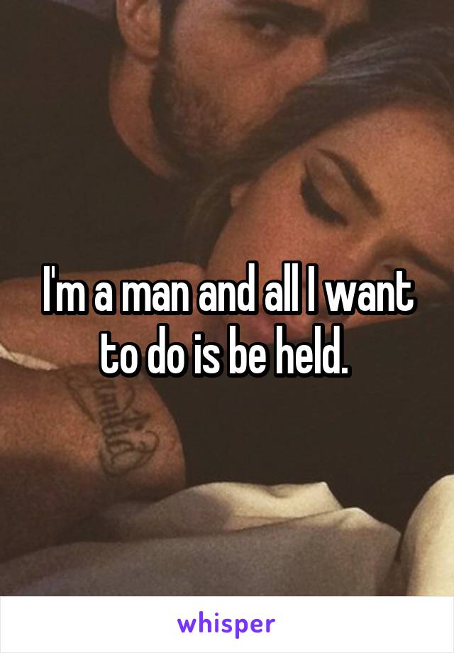 I'm a man and all I want to do is be held. 