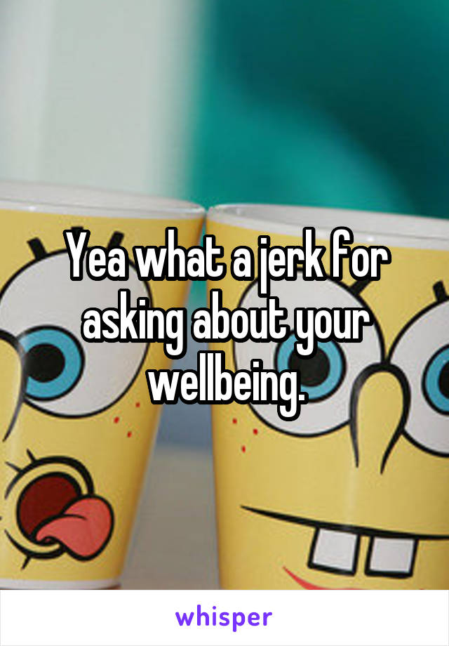 Yea what a jerk for asking about your wellbeing.